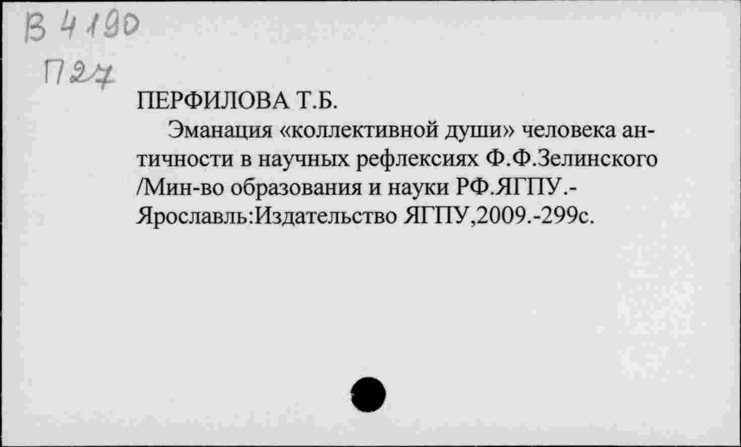 ﻿в
Г72#
ПЕРФИЛОВА Т.Б.
Эманация «коллективной души» человека античности в научных рефлексиях Ф.Ф.Зелинского /Мин-во образования и науки РФ.ЯГПУ.-Ярославль:Издательство ЯГПУ,2009.-299с.